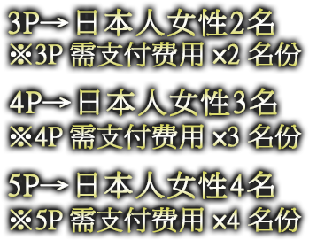 3P→日本人女性2名 ※3P需支付费用×2名份 4P→日本人女性3名 ※4P需支付费用×3名份 5P→日本人女性4名 ※5P需支付费用×4名份