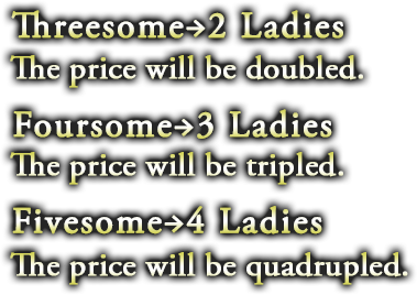 Threesome→2 Ladies: The price will be doubled. Foursome→3 Ladies: The price will be tripled. Fivesome→4 Ladies: The price will be quadrupled.